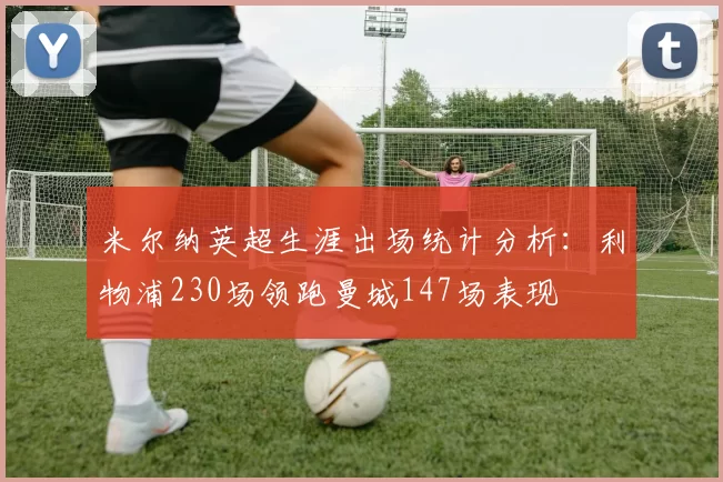 米尔纳英超生涯出场统计分析：利物浦230场领跑曼城147场表现