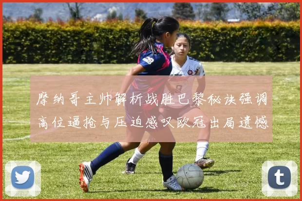 摩纳哥主帅解析战胜巴黎秘诀强调高位逼抢与压迫感叹欧冠出局遗憾