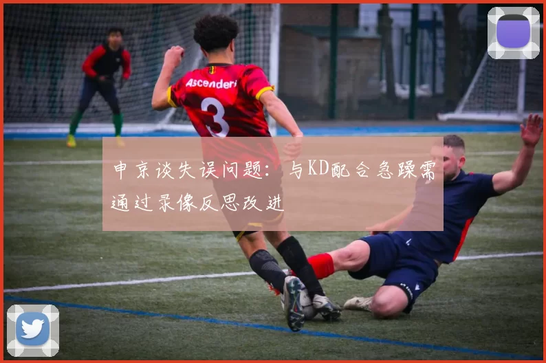 申京谈失误问题：与KD配合急躁需通过录像反思改进