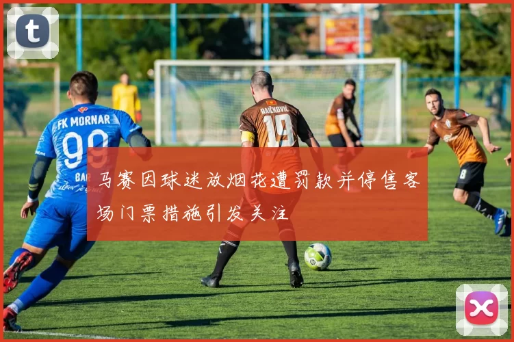 马赛因球迷放烟花遭罚款并停售客场门票措施引发关注