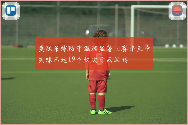 曼联角球防守漏洞显著上赛季至今失球已达19个仅次于西汉姆