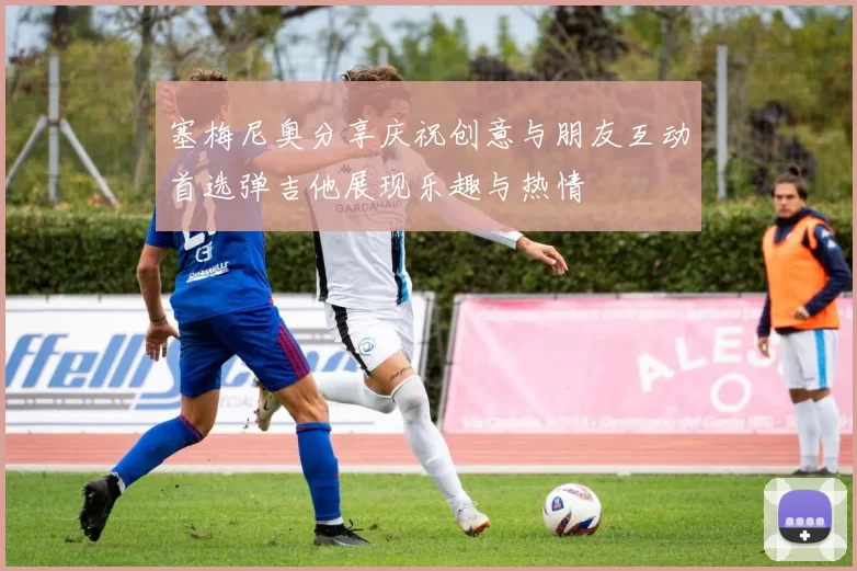 塞梅尼奥分享庆祝创意与朋友互动首选弹吉他展现乐趣与热情