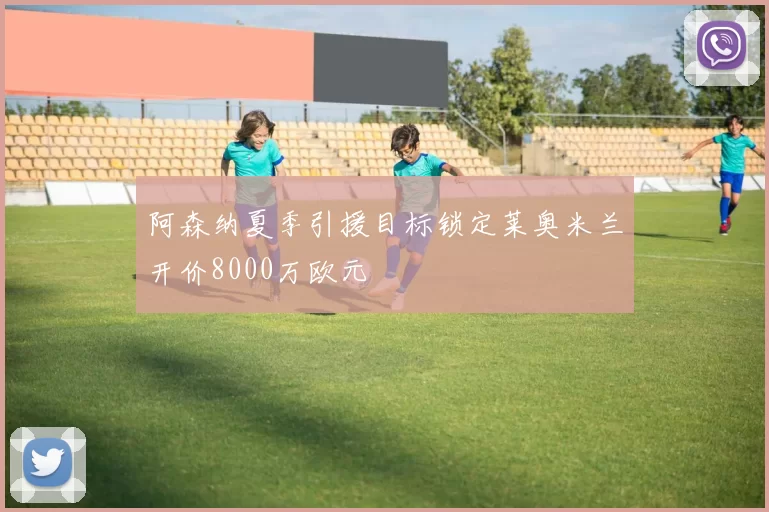 阿森纳夏季引援目标锁定莱奥米兰开价8000万欧元