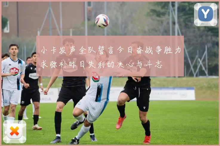 小卡发声全队誓言今日奋战争胜力求弥补昨日失利的决心与斗志