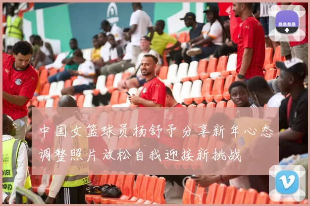 中国女篮球员杨舒予分享新年心态调整照片放松自我迎接新挑战