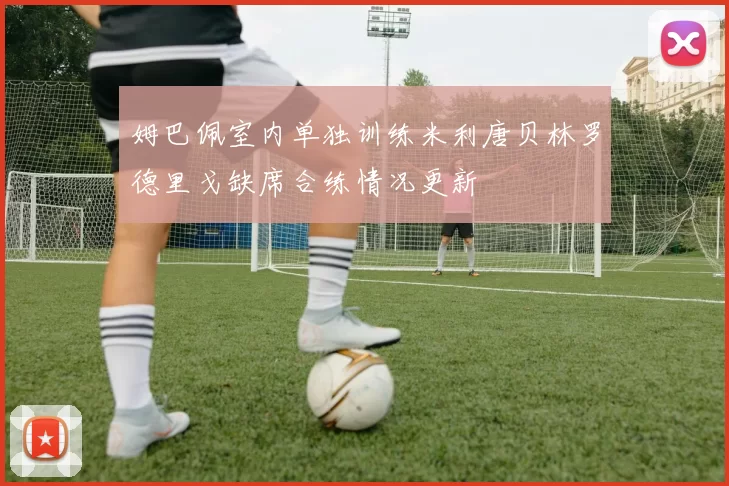 姆巴佩室内单独训练米利唐贝林罗德里戈缺席合练情况更新