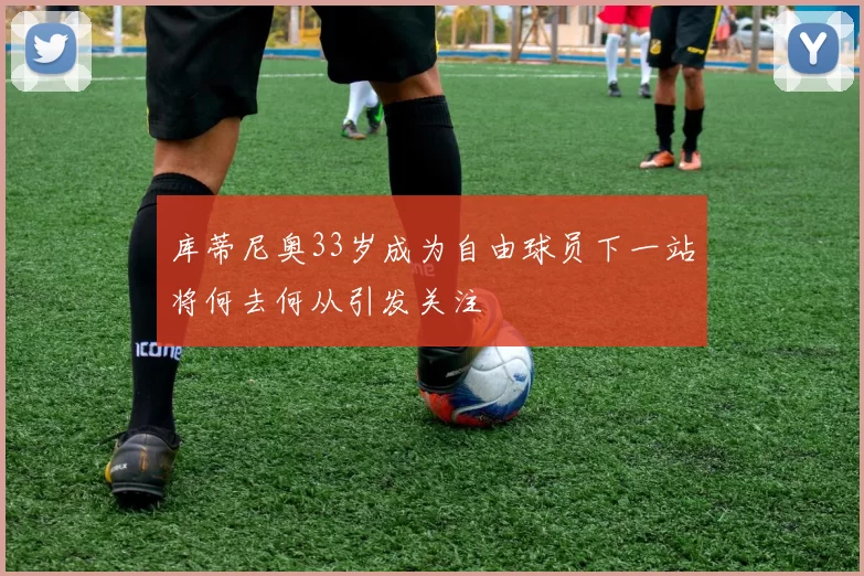 库蒂尼奥33岁成为自由球员下一站将何去何从引发关注