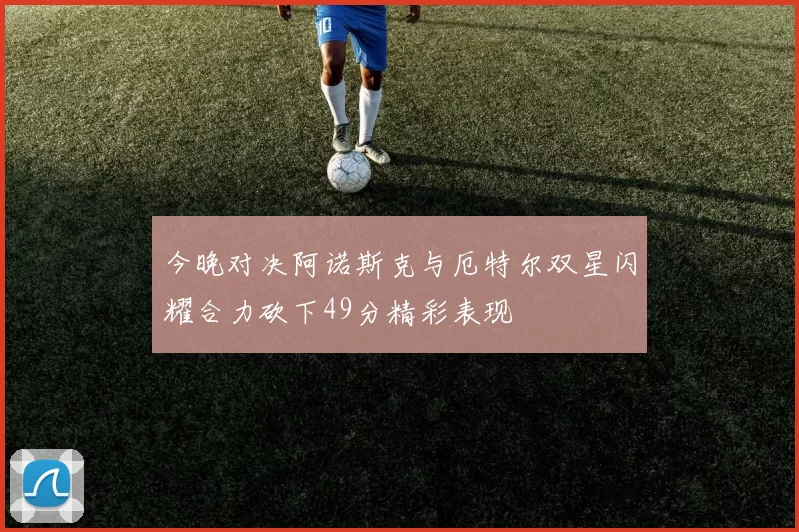 今晚对决阿诺斯克与厄特尔双星闪耀合力砍下49分精彩表现