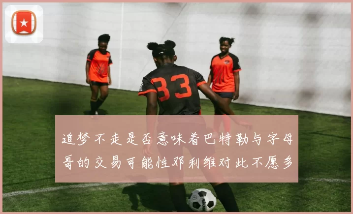 追梦不走是否意味着巴特勒与字母哥的交易可能性邓利维对此不愿多谈