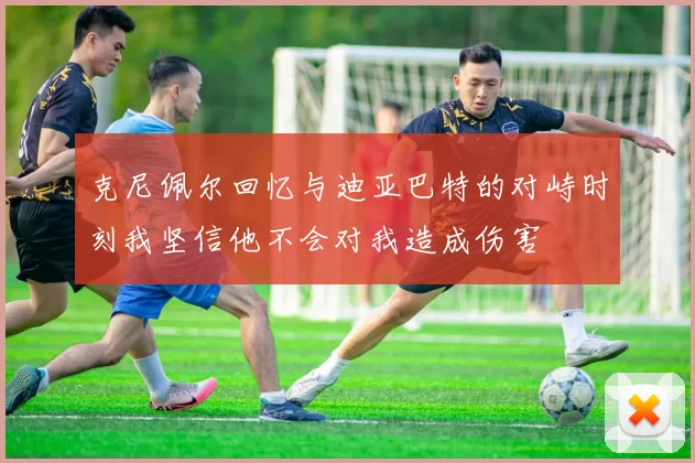 克尼佩尔回忆与迪亚巴特的对峙时刻我坚信他不会对我造成伤害
