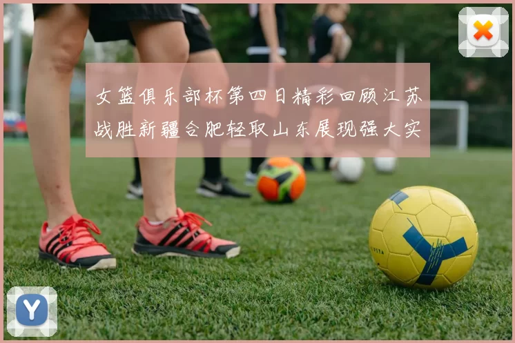 女篮俱乐部杯第四日精彩回顾江苏战胜新疆合肥轻取山东展现强大实力