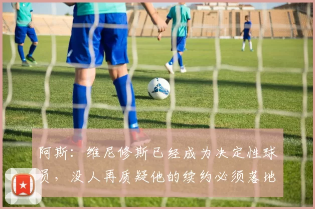 阿斯：维尼修斯已经成为决定性球员，没人再质疑他的续约必须落地