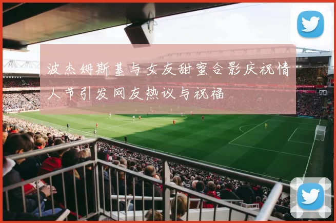 波杰姆斯基与女友甜蜜合影庆祝情人节引发网友热议与祝福