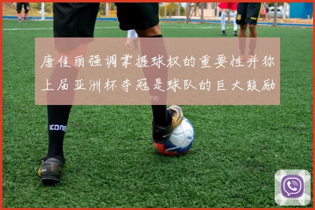 唐佳丽强调掌握球权的重要性并称上届亚洲杯夺冠是球队的巨大鼓励