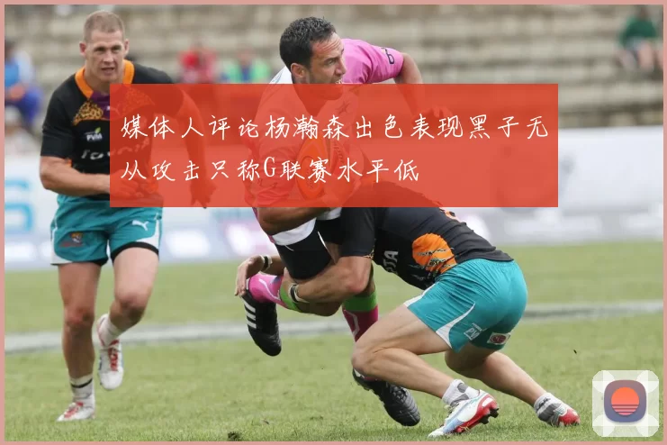 媒体人评论杨瀚森出色表现黑子无从攻击只称G联赛水平低