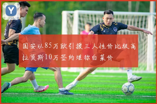 国安以85万欧引援三人性价比极高拉莫斯10万签约堪称白菜价